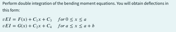 Perform double integration of the bending moment equations. You will obtain deflections in
this form:
VEI= F(x) + C₁x + C3
UEI = G(x) + C₂x + C4
for 0 ≤x≤a
for a ≤x≤ a+b