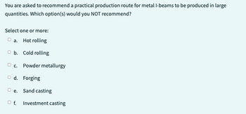 You are asked to recommend a practical production route for metal I-beams to be produced in large
quantities. Which option(s) would you NOT recommend?
Select one or more:
a. Hot rolling
b. Cold rolling
c. Powder metallurgy
Od. Forging
e. Sand casting
Of.
Investment casting