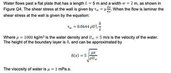 Water flows past a flat plate that has a length L = 5 m and a width w = 2 m, as shown in
Figure Q4. The shear stress at the wall is given by Tw=H. When the flow is laminar the
shear stress at the wall is given by the equation:
8
Tw = 0.0644 pU²-
Where p = 1000 kg/m³ is the water density and U∞ = 5 m/s is the velocity of the water.
The height of the boundary layer is 8, and can be approximated by
8(x) = 5
The viscosity of water is μ = 1 mPa.s.
μχ
pU...