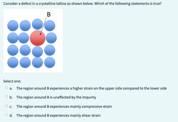 Consider a defect in a crystalline lattice as shown below. Which of the following statements is true?
B
50
Select one:
O a. The region around B experiences a higher strain on the upper side compared to the lower side
O b. The region around B is unaffected by the impurity
Oc. The region around B experiences mainly compressive strain
Od. The region around B experiences mainly shear strain