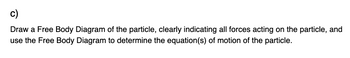 c)
Draw a Free Body Diagram of the particle, clearly indicating all forces acting on the particle, and
use the Free Body Diagram to determine the equation(s) of motion of the particle.