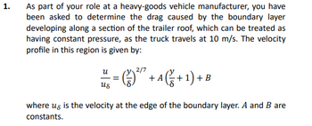 1.
As part of your role at a heavy-goods vehicle manufacturer, you have
been asked to determine the drag caused by the boundary layer
developing along a section of the trailer roof, which can be treated as
having constant pressure, as the truck travels at 10 m/s. The velocity
profile in this region is given by:
- A (+ 1) + 1
us
where us is the velocity at the edge of the boundary layer. A and B are
constants.