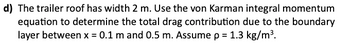 d) The trailer roof has width 2 m. Use the von Karman integral momentum
equation to determine the total drag contribution due to the boundary
layer between x = 0.1 m and 0.5 m. Assume p = 1.3 kg/m³.