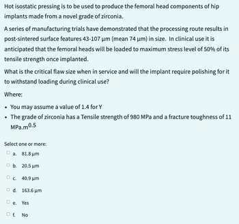 Hot isostatic pressing is to be used to produce the femoral head components of hip
implants made from a novel grade of zirconia.
A series of manufacturing trials have demonstrated that the processing route results in
post-sintered surface features 43-107 µm (mean 74 µm) in size. In clinical use it is
anticipated that the femoral heads will be loaded to maximum stress level of 50% of its
tensile strength once implanted.
What is the critical flaw size when in service and will the implant require polishing for it
to withstand loading during clinical use?
Where:
• You may assume a value of 1.4 for Y
• The grade of zirconia has a Tensile strength of 980 MPa and a fracture toughness of 11
MPa.m0.5
Select one or more:
a. 81.8 μm
b. 20.5 μm
c. 40.9 μm
Od. 163.6 μm
De.
O f.
Yes
No