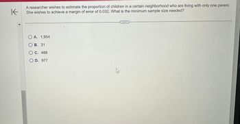 K
A researcher wishes to estimate the proportion of children in a certain neighborhood who are living with only one parent.
She wishes to achieve a margin of error of 0.032. What is the minimum sample size needed?
O A. 1,954
B. 31
C. 488
OD. 977
E.