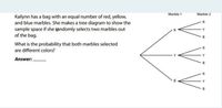 Marble 1
Marble 2
Kailynn has a bag with an equal number of red, yellow,
and blue marbles. She makes a tree diagram to show the
sample space if she tandomly selects two marbles out
of the bag.
R
What is the probability that both marbles selected
are different colors?
Answer: .
R
V V V
