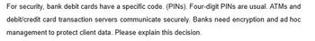 For security, bank debit cards have a specific code. (PINS). Four-digit PINs are usual. ATMs and
debit/credit card transaction servers communicate securely. Banks need encryption and ad hoc
management to protect client data. Please explain this decision.