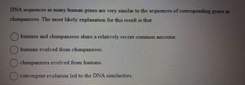 DNA sequences in many human genes are very similar to the sequences of corresponding genes in
chimpanzees. The most likely explanation for this result is that
100.
humans and chimp
humans and chimpanzees share a relatively recent common ancestor.
humans evolved from chimpanzees.
chimpanzees evolved from humans.
convergent evolution led to the DNA similarities.