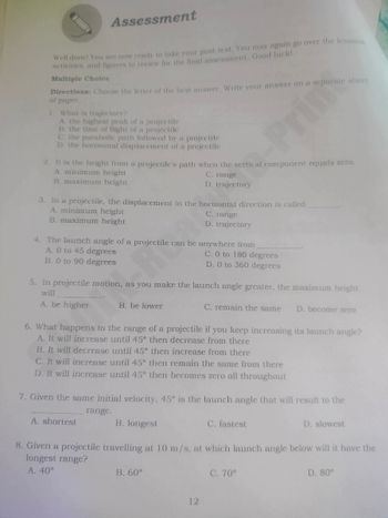 1
Assessment
Well done! You are now ready to take your post-test. You may again go over the lessons,
activities, and figures to review for the final assessment. Good luck!
Multiple Choice
Directions: Choose the letter of the best answer. Write your answer on a separate sheet
of paper.
What is trajectory?
A. the highest peak of a projectile
B. the time of flight of a projectile
C. the parabolic path followed by a projectile
D. the horizontal displacement of a projectile
Prim
2. It is the height from a projectile's path when the vertical component equals zero.
A. minimum height
B. maximum height
C. range
D. trajectory
3. In a projectile, the displacement in the horizontal direction is called
A. minimum height
B. maximum height
C. range
D. trajectory
4. The launch angle of a projectile can be anywhere from
A. 0 to 45 degrees
B. 0 to 90 degrees
C. 0 to 180 degrees
D. 0 to 360 degrees
5. In projectile motion, as you make the launch angle greater, the maximum height
will
A. be higher
B. be lower
C. remain the same D. become zero
6. What happens to the range of a projectile if you keep increasing its launch angle?
A. It will increase until 45° then decrease from there
B. It will decrease until 45° then increase from there
C. It will increase until 45° then remain the same from there
D. It will increase until 45° then becomes zero all throughout
7. Given the same initial velocity, 45° is the launch angle that will result to the
A. shortest
range.
B. longest
C. fastest
D. slowest
8. Given a projectile travelling at 10 m/s, at which launch angle below will it have the
longest range?
A. 40°
B. 60°
12
C. 70°
D. 80°