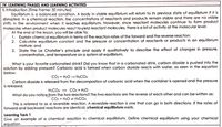 IV. LEARNING PHASES AND LEARNING ACTIVITIES
1. Introduction (Time Frame: 30 minutes)
Equilbrium is a balanced condition. A body in stable equilbrium will return to its previous state of equilibrium if it is
disrupted. In a chemical reaction, the concentrations of reactants and products remain stable and there are no visible
shifts in the environment when it reaches equilibrium. However, since reactant molecules continue to form product
molecules when product molecules react to yield reactant molecules, there is a lot of activity at the molecular level.
At the end of the lesson, you will be able to:
1. Explain chemical equilibrium in terms of the reaction rates of the forward and the reverse reaction;
2. Calculate equilibrium constant and the pressure or concentration of reactants or products in an equilibrium
mixture; and
3. State the Le Chatelier's principle and apply it qualitatively to describe the effect of changes in pressure,
concentration, and temperature on a system at equilibrium.
What is your favorite carbonated drink? Did you know that in a carbonated drink, carbon dioxide is pUshed into the
solution by adding pressure? Carbonic acid is formed when carbon dioxide reacts with water, as seen in the equation
below:
CO2 + H2O H2CO3
Carbon dioxide is released from the decomposition of carbonic acid when the container is opened and the pressure
is released.
H2CO3 - CO2 + H2O
What do you notice from the two reactions? The two reactions are the reverse of each other and can be written as:
CO2 + H2O H2CO3
This is referred to as a reversible reaction. A reversible reaction is one that can go in both directions. If the rates of
forward and backward reactions are identical, chemical equilibrium exists.
Learning Task 1
Give an example of a chemical reaction in chemical equilībrium. Define chemical equilibrium using your chemical
equation.
