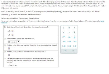 A researcher studied iron-deficiency anemia in women in each of two developing countries. Differences in the dietary habits between the two countries led the
researcher to believe that anemia is less prevalent among women in the first country than among women in the second country. A random sample of 2200
women from the first country yielded 457 women with anemia, and an independently chosen, random sample of 1700 women from the second country yielded
372 women with anemia.
Based on the study can we conclude, at the 0.05 level of significance, that the proportion p₁ of women with anemia in the first country is less than the
proportion p₂ of women with anemia in the second country?
Perform a one-tailed test. Then complete the parts below.
Carry your intermediate computations to three or more decimal places and round your answers as specified in the parts below. (If necessary, consult a list of
formulas.)
(a) State the null hypothesis Ho and the alternative hypothesis H₁.
H₁ : 0
H₁:0
(b) Determine the type of test statistic to use.
(Choose one)
μ
a
x
S
ローロ
□≤o
(c) Find the value of the test statistic. (Round to three or more decimal places.)
□≠□
□<口
р
<Q
O<0
(d) Find the p-value. (Round to three or more decimal places.)
☐
(e) Can we conclude that the proportion of women with anemia in the first
country is less than the proportion of women with anemia in the second
country?
O Yes
No
X