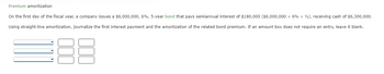 Premium amortization
On the first day of the fiscal year, a company issues a $6,000,000, 6%, 5-year bond that pays semiannual interest of $180,000 ($6,000,000 x 6 % × 2), receiving cash of $6,300,000.
Using straight-line amortization, journalize the first interest payment and the amortization of the related bond premium. If an amount box does not require an entry, leave it blank.