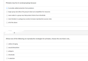 Primates may live in social groupings because
Ⓒit provides added protection from predators
O larger group size allows the group to beat out competition for resources
O more males in a group may help protect infants from infanticide
O more females in a polygynous society increases reproductive success rates
O all of the above
All but one of the following are reproductive strategies for primates, choose the one that is not...
O solitary foraging
O sexual dimorphism
O polygyny
O infanticide
Ok-selection