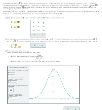 According to past studies, 29% of gamers experience motion sickness from using virtual reality (VR) glasses. Because of changes to the way VR glasses are
manufactured, a consumer advocate claims the proportion, p, of gamers who will experience motion sickness from using modern VR glasses is more than 29%.
He tests his claim by choosing 180 gamers at random and having each of them use a pair of newly-manufactured VR glasses. Of these gamers, 57 say that
using the glasses makes them motion sick.
Complete the parts below to perform a hypothesis test to see if there is enough evidence, at the 0.10 level of significance, to conclude that the proportion, p, of
all gamers who will experience motion sickness from using modern VR glasses is greater than 29%.
(a) State the null hypothesis H, and the alternative hypothesis H, that you would use for the test.
H: p = 0.29
H₁: p > 0.29
P
0<0
□□ ロロ
020_0=0_00
(b) For your hypothesis test, you will use a Z-test. Find the values of p and (1-p) to confirm that a Z-test can be used. (One standard is that np ≥ 10
and (1-p) ≥10 under the assumption that the null hypothesis is true.) Here is the sample size and p is the population proportion you are testing.
xp=43.5
n(1-p) = 106.5
(c) Perform a Z-test and find the p-value.
Here is some information to help you with your Z-test.
. The value of the test statistic is given by
P-P
p(1-p)
11
■ The p-value is the area under the curve to the right of the value of the test statistic.
Standard Normal Distribution
Step 1: Select one-tailed or two-tailed.
ⒸOne-tailed
O Two-tailed
Step 2: Enter the test statistic.
(Round to 3 decimal places.)
3.33
Step 3: Shade the area represented by
the p-value.
Step 4: Enter the p-value.
(Round to 3 decimal places.)
0.0004
03-
02-
01+