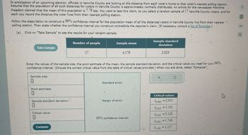 In anticipation of an upcoming election, officials in Vanville County are looking at the distance from each voter's home to that voter's nearest polling station.
Assume that the population of all such distances for voters in Vanville County is approximately normally distributed. An article for the newspaper Frontline
Freedom claimed that the mean of this population is 7.78 km. You want to test this claim, so you select a random sample of 17 Vanville County voters, and for
each you record the distance the voter lives from their nearest polling station.
Follow the steps below to construct a 99% confidence interval for the population mean of all the distances voters in Vanville County live from their nearest
polling station. Then state whether the confidence interval you construct contradicts the reporter's claim. (If necessary, consult a list of formulas.)
(a)
"
Click on "Take Sample" to see the results for your random sample.
Number of people
17
Sample standard
Sample mean
deviation
4.179
2.023
5
your
99%
Enter the values of the sample size, the point estimate of the mean, the sample standard deviation, and the critical value you need for
confidence interval. (Choose the correct critical value from the table of critical values provided.) When you are done, select "Compute".
Take Sample
Sample size:
1
Point estimate:
Standard error:
X
Sample standard deviation:
Critical values
Margin of error:
0.005 = 2.921
Critical value:
0.010 = 2.583
99% confidence interval:
50.025 =2.120
Compute
0.050 = 1.746
40.100 = 1.337
8
B