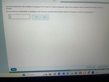 A binomial experiment with probability of success p = 0.35 and 2 = 5 trials is conducted. What is the probability that the experiment results in exactly 1
success?
Do not round your intermediate computations, and round your answer to three decimal places. (If necessary, consult a list of formulas.)
Check
Search
X
O
W
Save For Later
Submit Assignment
2024 McGraw Hill LLC. All Rights Reserved. Terms of Use | Privacy Center | Accessibility
CIC
GADE