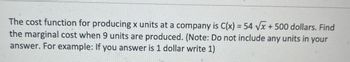 The cost function for producing x units at a company is C(x) = 54 ??x + 500 dollars. Find
the marginal cost when 9 units are produced. (Note: Do not include any units in your
answer. For example: If you answer is 1 dollar write 1)