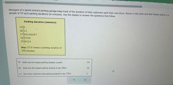 Managers of a sports arena's parking garage keep track of the duration of time customers park their cars there. Shown in the stem-and-leaf display below is a
sample of 19 such parking durations (in minutes). Use the display to answer the questions that follow.
Parking duration (minutes)
15/6
16 13
17 00346667
18 5569
19 0024
Key: 15 6 means a parking duration of
156 minutes.
(a) What was the longest parking duration overall?
(b) What was the longest parking duration in the 160s?
(c) How many customers had parking durations in the 170s?
X
Ś
194
163
8