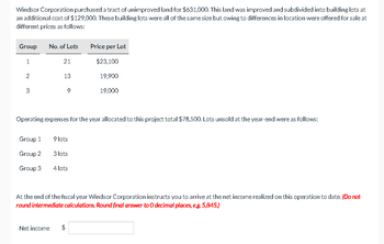 Windsor Corporation purchased a tract of unimproved land for $631,000. This land was improved and subdivided into building lots at
an additional cost of $129,000. These building lots were all of the same size but owing to differences in location were offered for sale at
different prices as follows:
Group
No. of Lots
Price per Lot
1
21
$23,100
2
13
19,900
3
g
19,000
Operating expenses for the year allocated to this project total $78,500. Lots unsold at the year-end were as follows:
Group 1
9 lots
Group 2
3 lots
Group 3
4 lots
At the end of the fiscal year Windsor Corporation instructs you to arrive at the net income realized on this operation to date. (Do not
round intermediate calculations. Round final answer to O decimal places, e.g. 5,845.)
Net income
$