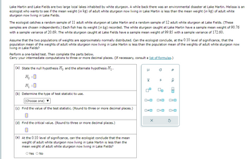 Lake Martin and Lake Fields are two large local lakes inhabited by white sturgeon. A while back there was an environmental disaster at Lake Martin. Melissa is an
ecologist who wants to see if the mean weight (in kg) of adult white sturgeon now living in Lake Martin is less than the mean weight (in kg) of adult white
sturgeon now living in Lake Fields.
The ecologist catches a random sample of 11 adult white sturgeon at Lake Martin and a random sample of 12 adult white sturgeon at Lake Fields. (These
samples are chosen independently.) Each fish has its weight (in kg) recorded. The white sturgeon caught at Lake Martin have a sample mean weight of 90.76
with a sample variance of 20.69. The white sturgeon caught at Lake Fields have a sample mean weight of 99.85 with a sample variance of 172.60.
Assume that the two populations of weights are approximately normally distributed. Can the ecologist conclude, at the 0.10 level of significance, that the
population mean of the weights of adult white sturgeon now living in Lake Martin is less than the population mean of the weights of adult white sturgeon now
living in Lake Fields?
Perform a one-tailed test. Then complete the parts below.
Carry your intermediate computations to three or more decimal places. (If necessary, consult a list of formulas.)
(a) State the null hypothesis Ho and the alternate hypothesis H₁.
H₁ :☐
μ
σ
р
x
S
<0
(b) Determine the type of test statistic to use.
(Choose one)
(c) Find the value of the test statistic. (Round to three or more decimal places.)
(d) Find the critical value. (Round to three or more decimal places.)
(e) At the 0.10 level of significance, can the ecologist conclude that the mean
weight of adult white sturgeon now living in Lake Martin is less than the
mean weight of adult white sturgeon now living in Lake Fields?
O Yes O No
□≠口
□□
□<ロ
ㅁㅁ
□□
□<ロ