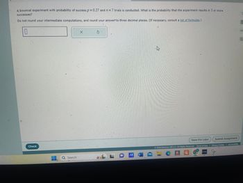 A binomial experiment with probability of success p = 0.27 and 2 = 7 trials is conducted. What is the probability that the experiment results in 3 or more
successes?
Do not round your intermediate computations, and round your answer to three decimal places. (If necessary, consult a list of formulas.)
☐
X
6
Check
Q Search
L
IA W
Save For Later
Submit Assignment
© 2024 McGraw Hill LLC. All Rights Reserved. Terms of Use | Privacy Center | Accessibility
GAD
E