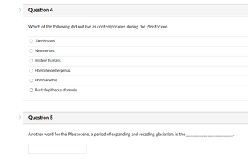 Question 4
Which of the following did not live as contemporaries during the Pleistocene.
O "Denisovans"
O Neandertals
O modern humans
O Homo heidelbergensis
O Homo erectus
O Australopithecus afarensis
Question 5
Another word for the Pleistocene, a period of expanding and receding glaciation, is the