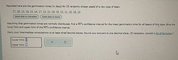 Recorded here are the germination times (in days) for 16 randomly chosen seeds of a new type of bean.
17, 20, 13, 16, 13, 14, 17, 13, 21, 19, 19, 15, 11, 10, 16, 10
Send data to calculator
Send data to Excel
Assuming that germination times are normally distributed, find a 99% confidence interval for the mean germination time for all beans of this type. Give the
lower limit and upper limit of the 99% confidence interval.
Carry your intermediate computations to at least three decimal places. Round your answers to one decimal place. (If necessary, consult a list of formulas.)
Lower limit: []
Upper limit: ☐
X
5
ง