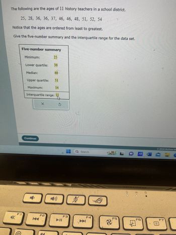 The following are the ages of 11 history teachers in a school district.
25, 28, 36, 36, 37, 46, 46, 48, 51, 52, 54
Notice that the ages are ordered from least to greatest.
Give the five-number summary and the interquartile range for the data set.
*
F1
C
Five-number summary
25
Minimum:
Lower quartile:
Median:
Upper quartile:
Maximum:
Continue
Interquartile range:
X
36
F2
46
51
54
►11
F3
Q Search
%
F4
F5
LO
7
F6
8
W
Ⓒ2024 McGraw Hi
F7