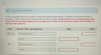 (d)
Your answer is partially correct.
In 2025, Blue determined that a competitor's product would make the New Age Piano obsolete and the patent worthless by
December 31, 2026. Prepare all journal entries required in 2025 and 2026. (Credit account titles are automatically indented when
amount is entered. Do not indent manually. If no entry is required, select "No Entry" for the account titles and enter O for the amounts. List
debit entry before credit entry.)
Date
Account Titles and Explanation
2025
Amortization Expense
Patents
2026
V
Amortization Expense
Patents
Debit
Credit