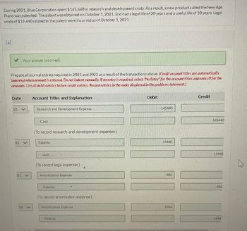 During 2021, Blue Corporation spent $145,440 in research and development costs. As a result, a new product called the New Age
Piano was patented. The patent was obtained on October 1, 2021, and had a legal life of 20 years and a useful life of 10 years. Legal
costs of $19,440 related to the patent were incurred as of October 1, 2021.
(a)
Your answer is correct.
Prepare all journal entries required in 2021 and 2022 as a result of the transactions above. (Credit account titles are automatically
indented when amount is entered. Do not indent manually. If no entry is required, select "No Entry" for the account titles and enter O for the
amounts. List all debit entries before credit entries. Record entries in the order displayed in the problem statement.)
Date
Account Titles and Explanation
121
Research and Development Expense
021
021
V
122 V
Cash
(To record research and development expenses)
Patents
cash
(To record legal expenses)
Amortization Expense
Patents
(To record amortization expense)
Amortization Expense
Patents
Debit
145440
19440
486
1944
Credit
145440
19440
486
1944