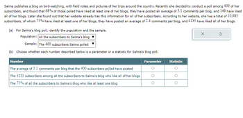 Salma publishes a blog on bird-watching, with field notes and pictures of her trips around the country. Recently she decided to conduct a poll among 400 of her
subscribers, and found that 68% of those polled have liked at least one of her blogs, they have posted an average of 3.1 comments per blog, and 149 have liked
all of her blogs. Later she found out that her website already has this information for all of her subscribers. According to her website, she has a total of 10,985
subscribers, of whom 75% have liked at least one of her blogs, they have posted an average of 2.4 comments per blog, and 4135 have liked all of her blogs.
(a) For Salma's blog poll, identify the population and the sample.
Population: All the subscribers to Salma's blog
Sample: The 400 subscribers Salma polled
(b) Choose whether each number described below is a parameter or a statistic for Salma's blog poll.
Number
Parameter
Statistic
G
The average of 3.1 comments per blog that the 400 subscribers polled have posted
The 4135 subscribers among all the subscribers to Salma's blog who like all of her blogs
The 75% of all the subscribers to Salma's blog who like at least one blog