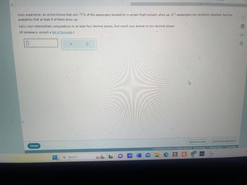 From experience, an airline knows that only 75% of the passengers booked for a certain flight actually show up. If 7 passengers are randomly selected, find the
probability that at least 6 of them show up.
Carry your intermediate computations to at least four decimal places, and round your answer to two decimal places.
(If necessary, consult a list of formulas.)
Check
Save For Later
Submit Assignment
02024 McGraw Hill LLC. All Rights Reserved. Terms of Use
Privacy Center | Accessibility
O Search
W
LO/A - C
CA
GMX