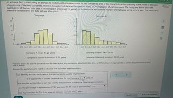 An actuarial firm is conducting an analysis to model health insurance costs for two companies. One of the many factors they are using in the model is the ages
of employees of the two companies. The firm has collected data on the ages (in years) of 70 employees of each company. The histograms below show the
distributions of the two data sets. Each histogram shows age (in years) on the horizontal axis and the number of employees on the vertical axis. The means and
standard deviations for the data sets are also given.
Company A
25
20.
15-
10-
01 -
19.5 24.5 29.5 34.5 39.5 44.5 49.5 54.5 59.5 64.5 69.5
Company A mean: 44.21 years
Company A standard deviation: 8.19 years
25
Check
20-
10
←+
0
Company B
19.5 24.5 29.5 34.5 39.5 44.5 49.5 54.5 59.5 64.5 69.5
Company B mean: 34.07 years
Company B standard deviation: 11.66 years
The firm wants to use the Empirical Rule to make some approximations about both data sets. Unfortunately, it is appropriate to use the Empirical Rule on only
one of them!
Answer the parts below to help the actuarial firm with their approximations.
(a) Identify the data set for which it is appropriate to use the Empirical Rule.
It is appropriate to use the Empirical Rule for the Company B
For the data set identified in part (a), use the Empirical Rule to make the following approximations.
(b) The percentage of ages between 27.83 years and 60.59 years is approximately 75%
(c) Approximately 99.7% of the ages are between years and years.
data set.
X
S
Save For Later
Submit Assignment
Canter
Accessibility
Español
?
0
8民