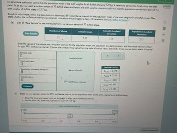 An agriculture publication claims that the population mean of the birth weights for all Suffolk sheep is 4.29 kg. A veterinary service has hired you to test that
claim. To do so, you select a random sample of 35 Suffolk sheep and record the birth weights. Assume it is known that the population standard deviation of the
birth weights of Suffolk sheep is 2.15 kg.
Based on your sample, follow the steps below to construct a 99% confidence interval for the population mean of the birth weights for all Suffolk sheep. Then
state whether the confidence interval you construct contradicts the publication's claim. (If necessary, consult a list of formulas.)
(a) Click on "Take Sample" to see the results from your random sample of 35 Suffolk sheep.
Take Sample
Number of sheep
35
Sample mean
5.52
deviation
Sample standard
Population standard
deviation
1.78
2.15
Enter the values of the sample size, the point estimate for the population mean, the population standard deviation, and the critical value you need
for your 99% confidence interval. (Choose the correct critical value from the table of critical values provided.) When you are done, select "Compute".
Sample size:
X
(b)
Point estimate:
Standard error:
Critical values
Population standard deviation:
Margin of error:
F0.005 = 2.576
Critical value:
Compute
99% confidence interval:
F0.010=2.326
0.0251.960
F0.0501.645
F0.100 = 1.282
Based on your sample, graph the 99% confidence interval for the population mean of the birth weights for all Suffolk sheep.
.
Enter the lower and upper limits on the graph to show your confidence interval.
For the point (), enter the publication's claim of 4.29 kg.
0.00
99% confidence interval:
5.00
10.00
.
0.00
2.00
4.00
6.00
8.00
10.00
Español
8民
Submit Assignment