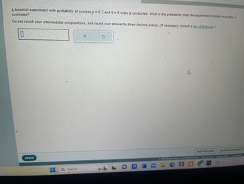 A binomial experiment with probability of success p = 0.7 and 2 = 6 trials is conducted. What is the probability that the experiment results in exactly 3
successes?
Do not round your intermediate computations, and round your answer to three decimal places. (If necessary, consult a list of formulas.)
0
X
5
Check
Search
L
W
Save For Later
Submit Assignment
©2024 McGraw Hill LLC All Rights Reserved. Terms of Use | Privacy Center | Accesibility
CAC