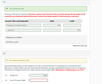 (a)
Your answer is correct.
Prepare correcting entry if necessary. (if no entry is required, select "No entry" for the account titles and enter O for the amounts. Credit
account titles are automatically indented when amount is entered. Do not indent manually. List debit entry before credit entry.)
(b)
Account Titles and Explanation
Maintenance and Repairs Expense
Equipment
eTextbook and Media
List of Accounts
-
Your answer is partially correct.
Debit
460
Credit
460
Attempts: 3 of 5 used
Assuming that depreciation is to be charged for a full year on the ending balance in the asset account, compute the proper
depreciation charge for 2026 under each of the methods listed below. Assume an estimated life of 10 years, with no salvage value.
The machinery included in the January 1, 2026, balance was purchased in 2024. (Round answers to O decimal places, e.g. 5,125.)
(1)
Straight-line
$
(2)
Sum-of-the-years'-digits
$
13660