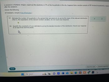 A rainstorm in Portland, Oregon, wiped out the electricity in 5% of the households in the city. Suppose that a random sample of 80 Portland households is taken
after the rainstorm.
Answer the following.
(If necessary, consult a list of formulas.)
(a) Estimate the number of households in the sample that lost electricity by giving the mean of the relevant distribution
(that is, the expectation of the relevant random variable). Do not round your response.
X
S
T6
(b) Quantify the uncertainty of your estimate by giving the standard deviation of the distribution. Round your response
to at least three decimal places.
Check
Q Search
IA W
Save For Later
Submit Assignment
©2024 McGraw Hill LLC. All Rights Reserved. Terms of Use | Privacy Center | Accessibility
C
C