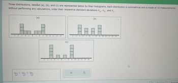 Three distributions, labeled (a), (b), and (c) are represented below by their histograms. Each distribution is symmetrical and is made of 10 measurements.
Without performing any calculations, order their respective standard deviations oo, and o
1 2 3 4 5 6
0 0 0
(a)
789 10 11 12 13 14
T
2
انيا
3
5
6
(c)
8
9
X
1
2 3 4 5 6
10 11 12 13 14
Ś
(b)
7
8 9
10 11 12 13 14
√
Save For Lator
Submit