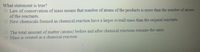 What statement is true?
O Law of conservation of mass means that number of atoms of the products is more than the number of atoms
of the reactants.
O New chemicals formed in chemical reaction have a larger overall mass than the original reactants.
O The total amount of matter (atoms) before and after chemical reactions remains the same.
O Mass is created in a chemical reaction.

