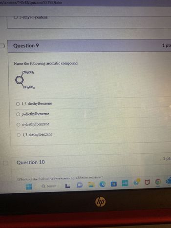 m/courses/14543/quizzes/52792/take
UL-ethyl-1-pentene
Question 9
Name the following aromatic compound.
CH?CH3
Q
CH?CH3
O 1,5-diethylbenzene
Op-diethylbenzene
Oo-diethylbenzene
1,3-diethylbenzene
Question 10
Which of the following represents an addition reaction?
LDO
Q Search
hp
g
1 pts
1 pt: