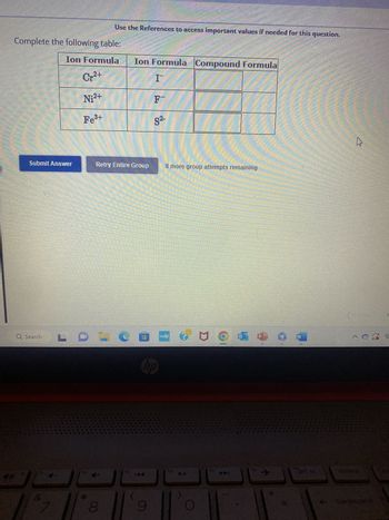 HIER
Complete the following table:
Ion Formula
Cr²+
Ni²+
Fe³+
WAR
430
Submit Answer
Q Search
JO
Use the References to access important values if needed for this question.
Retry Entire Group
+
8
fg
Ion Formula Compound Formula
I
F
S²-
hp
144
0050
DE
(10
LO-COPG MOJE OO
▶11
M
m
8 more group attempts remaining
HOR
CAN
f11
TER
112.
prt sc
←
^ G