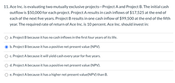 11. Ace Inc. is evaluating two mutually exclusive projects-Project A and Project B. The initial cash
outflow is $50,000 for each project. Project A results in cash inflows of $17,525 at the end of
each of the next five years. Project B results in one cash inflow of $99,500 at the end of the fifth
year. The required rate of return of Ace Inc. is 10 percent. Ace Inc. should invest in:
a. Project B because it has no cash inflows in the first four years of its life.
b. Project B because it has a positive net present value (NPV).
c. Project A because it will yield cash every year for five years.
d. Project A because it has a positive net present value (NPV).
e. Project A because it has a higher net present value(NPV) than B.