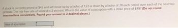 A stock is currently priced at $42 and will move up by a factor of 1.23 or down by a factor of .91 each period over each of the next two
periods. The risk-free rate of interest is 3 percent. What is the value of a put option with a strike price of $49? (Do not round
Intermediate calculations. Round your answer to 2 decimal places.)
Value of a put option