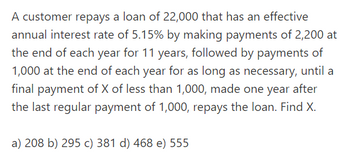 A customer repays a loan of 22,000 that has an effective
annual interest rate of 5.15% by making payments of 2,200 at
the end of each year for 11 years, followed by payments of
1,000 at the end of each year for as long as necessary, until a
final payment of X of less than 1,000, made one year after
the last regular payment of 1,000, repays the loan. Find X.
a) 208 b) 295 c) 381 d) 468 e) 555