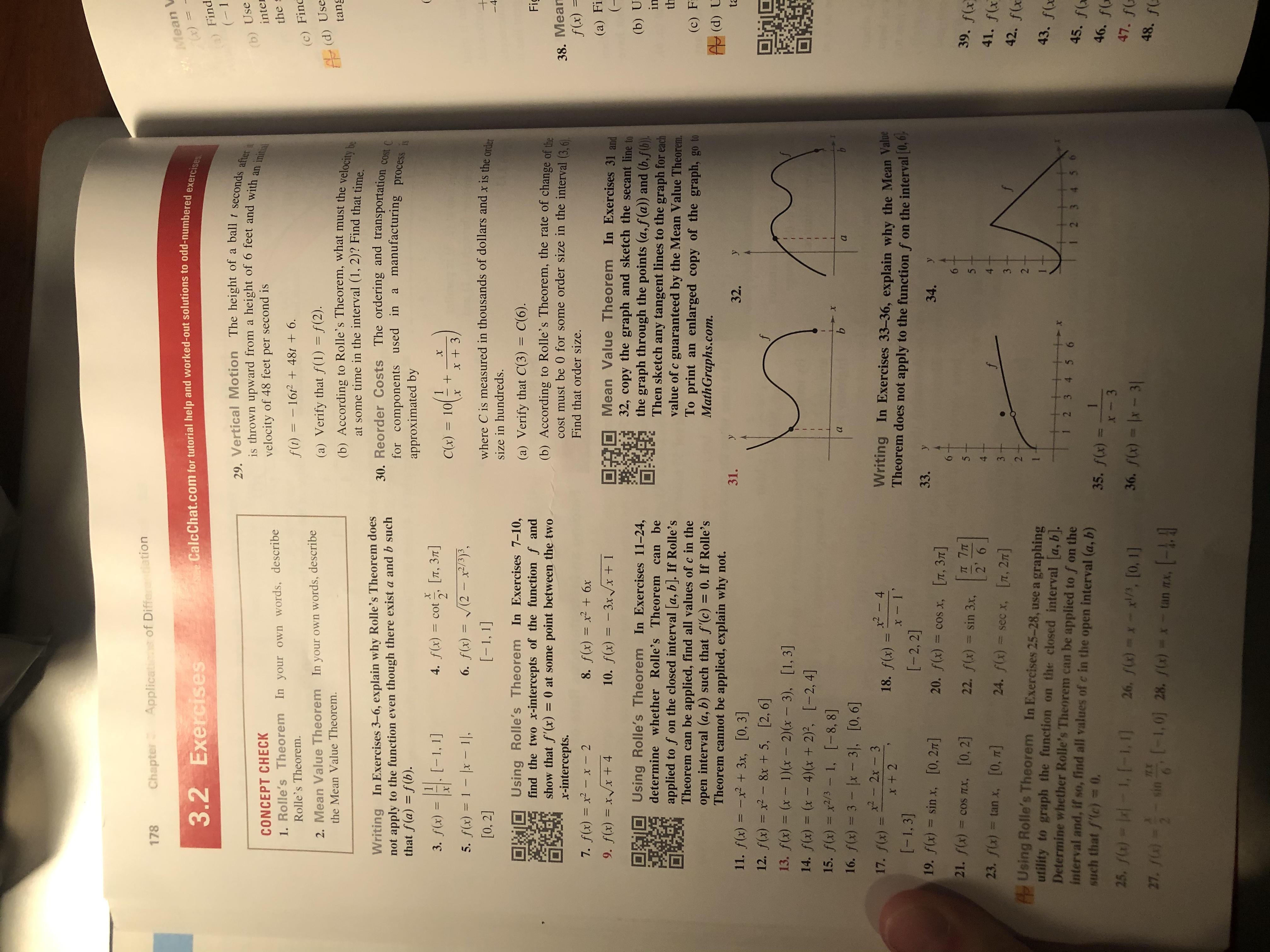 Applicatinns of Differntiation
Chapter
178
CalcChat.com for tutorial help and worked-out solutions to odd-numbered exercises
Mean V
3.2 Exercises
a) Find
(1
29. Vertical Motion The height of a ball t seconds after it
is thrown upward from a height of 6 feet and with an initial
(b) Use
inter
CONCEPT CHECK
velocity of 48 feet per second is
the
In your own words, describe
1. Rolle's Theorem
f(t) 16/2 48t + 6
Rolle's Theorem.
(c) Finc
In your own words, describe
(a) Verify that f(1) = f(2).
(b) According to Rolle's Theorem, what must the velocity be
at some time in the interval (1, 2)? Find that time
2. Mean Value Theorem
(d) Use
tang
the Mean Value Theorem.
30. Reorder Costs The ordering and transportation costC
for components used in a manufacturing process is
Writing In Exercises 3-6, explain why Rolle's Theorem does
not apply to the function even though there exist a and b such
that f(a) f(b).
approximated by
(
[п, Зл]
2'
4. f(x)= cot
3. f(x) -1, 1]
1
C(x) = 10
+
x
6. f(x) (2-x/)
5. f(x)= 1- x - 1,
where C is measured in thousands of dollars and x is the ordia
+
[-1, 1]
[0, 2]
-4
size in hundreds.
Using Rolle's Theorem In Exercises 7-10,
find the two x-intercepts of the function f and
show that f'(x) = 0 at some point between the two
x-intercepts.
(a) Verify that C(3) = C(6).
Fig
(b) According to Rolle's Theorem, the rate of change of the
cost must be 0 for some order size in the interval (3.6
38. Mean
f(x) =
Find that order size.
8. f(x) = x2 +6x
10. f(x) = -3xVx+ 1
7. f(x) = x2 - x - 2
(а) Fi
(-
Mean Value Theorem In Exercises 31 and
32, copy the graph and sketch the secant line to
the graph through the points (a,f (a)) and (b,f(b).
Then sketch any tangent lines to the graph for each
value of c guaranteed by the Mean Value Theorem.
To print an enlarged copy of the graph, go to
MathGraphs.com.
9. f(x) = xx + 4
(b) U
in
Using Rolle's Theorem In Exercises 11-24,
determine whether Rolle's Theorem can be
applied to f on the closed interval [a, b]. If Rolle 's
Theorem can be applied, find all values of c in the
open interval (a, b) such that f'(c) = 0. If Rolle's
Theorem cannot be applied, explain why not.
th
(c) F
AP (d) U
31.
y
ta
y
32.
11. f(x) x2 +3x, [0, 3]
12. f(x) x2-8x + 5, [2,6]
13. f(x) (x 1)x 2)(x - 3), [1, 3]
14. f(x) (x - 4) (x + 2)2, [-2,4]
15. f(x) x2/3- 1, [-8, 8]
16. f(x) 3- x -3, [0, 6]
a
b
b
a
x2 2x- 3
x2-4
Writing In Exercises 33-36, explain why the Mean Value
Theorem does not apply to the function f on the interval (0,6
17. f(x) =
18. f(x)
11
x + 2
x 1
[-2, 2]
[-1, 3]
33. у
19. f(x) = sin x, [0, 2T]
34.
20. f(x) = cos x, [T, 371]
6-
6
21. f(x) = cos Tx, [0, 2]
39. f(x
T 7TT
2' 6
22. f(x) = sin 3x,
5
5
41. f(x
4
23. f(x) = tan x, [0, T]
4.
f
24. f(x) sec x, [T, 2]
3 -
42. f(x
AS Using Rolle's Theorem In Exercises 25-28, use a graphing
utility to graph the function on the closed interval [a, b].
Determine whether Rolle's Theorem can be applied to f on the
interval and, if so, find all values of c in the open interval (a, b)
such that f(c) =0.
43. f(x
-+ x
1 2 3 4 5 6
45. f(x
I 2 3 45 6
1
35. f(x) =
46. f
3
X
25, f(a)x - 1, 1-1,1]
47. fo
26. f)x- /, [0, 1]
36. fx) x - 3
48. f(
27 fl
si1,0] 28. /) - tan m, [-
LX
3
2 1
