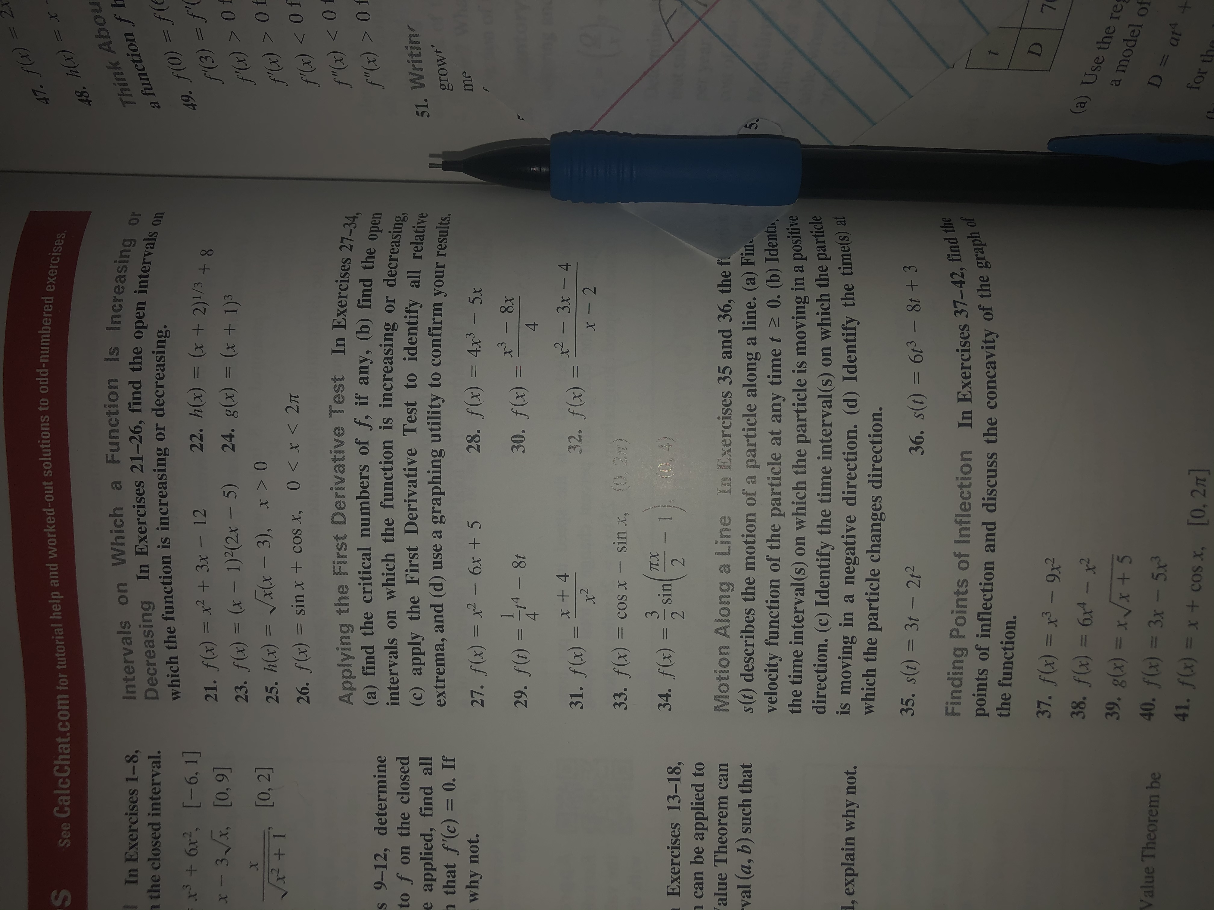 2x
=
See CalcChat.com for tutorial help and worked-out solutions to odd-numbered exercises.
47. fx)
48.Hx) = x
Think Abou
function f
Intervals on Which a Function Is Increasing or
In Exercises 1-8,
n the closed interval.
Decreasing In Exercises 21-26, find the open
which the function is increasing or decreasing
intervals
49. f(0) =f(
f(3) = f'
f (x) > Of
f (x) >0f
f (x) < Of
f"(x) < 0
on
=+6x, [-6, 1]
-3 [0,9]
22. h(x) = (x + 2)1/3 +8
21. f(x) = x2 +3x- 12
23. f(x) = (x -1)2(2x 5) 24. g(x) = (x + 1)3
25. h(x) = Vx(x - 3), x > 0
x
[0, 2]
0 x< 2T
26. f(x) = sinx + cos x,
1
Applying the First Derivative Test In Exercises 27-34,
(a) find the critical numbers of f, if any, (b) find the open
intervals on which the function is increasing or
(c) apply the First Derivative Test to identify all relative
extrema, and (d) use a graphing utility to confirm your results
f"(x)> Of
s9-12, determine
to f on the closed
decreasing,
51. Writin
grow
e applied, find all
h that f'(c) = 0. If
why not.
28. f(x) 4x3- 5x
me
27. f(x) = x2- 6x+ 5
3-8x
30. f(x)
29. f(t) =
4
8t
4
x2 - 3x-4
32. f(x) =
31. f(x) =
x-2
33. f(x) =
, )
cos x-sin x,
3
TX
sin
2
, 4)
34. f(x)
Exercises 13-18,
can be applied to
alue Theorem can
2
Motion Along a Line In Exercises 35 and 36, the f
s(t) describes the motion of a particle along a line. (a) Fin
velocity function of the particle at any time t 0. (b) Identh,
the time interval (s) on which the particle is moving in a
direction. (c) Identify the time interval(s) on which the par
Is moving in a negative direction. (d) Identify the times) a
which the particle changes direction.
val (a, b) such that
5C
positive
, explain why not.
35. s(t) 3t - 212
36. S(t) = 613 -8t+ 3
Finding Points of Inflection In Exercises 37-42, find the
points of inflection and discuss the concavity of the graph of
the function.
37. f(x) = x3 - 9x2
(a) Use the re
38. f(x) = 6x4 -x
39. g(x) = x /x +5
a model
of
D = at
Value Theorem be
40. f(x) = 3x - 5x
ar4
41. f(x) = x + cos x, 0, 2T
for the
S
