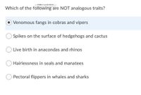 IVialii ContenL
Which of the following are NOT analogous traits?
OVenomous fangs in cobras and vipers
Spikes on the surface of hedgehogs and cactus
Live birth in anacondas and rhinos
Hairlessness in seals and manatees
O Pectoral flippers in whales and sharks
