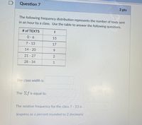 **Question 7** *(3 pts)*

The following frequency distribution represents the number of texts sent in an hour by a class. Use the table to answer the following questions.

| # of TEXTS  | f  |
|-------------|----|
| 0 - 6       | 15 |
| 7 - 13      | 17 |
| 14 - 20     | 9  |
| 21 - 27     | 2  |
| 28 - 34     | 1  |

1. **The class width is** __________
2. **The Σf is equal to** __________
3. **The relative frequency for the class 7 - 13 is** __________ (express as a percent rounded to 2 decimals)