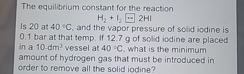 The equilibrium constant for the reaction
H2+122HI
Is 20 at 40 °C, and the vapor pressure of solid iodine is
0.1 bar at that temp. If 12.7 g of solid iodine are placed
in a 10-dm³ vessel at 40 °C, what is the minimum
amount of hydrogen gas that must be introduced in
order to remove all the solid iodine?