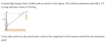 A street light hangs from a traffic pole as shown in the figure. The uniform aluminum pole AB is 7.2
m long and has a mass of 12.0 kg.
3.80 m
37
If you take point A as the pivot point, what is the magnitude of the torque exerted by the aluminum
pole?